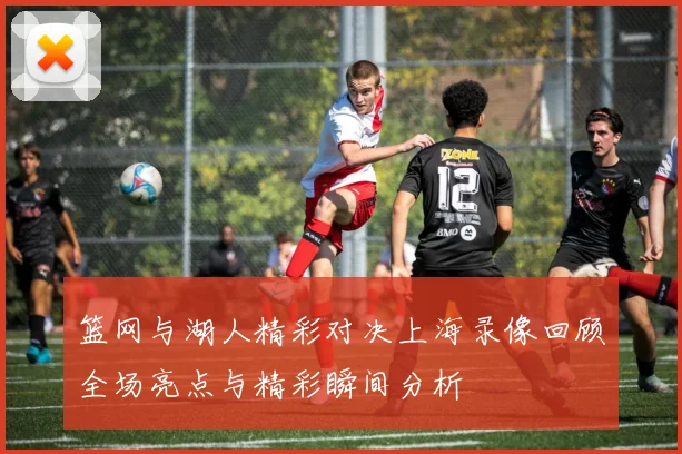 篮网与湖人精彩对决上海录像回顾全场亮点与精彩瞬间分析