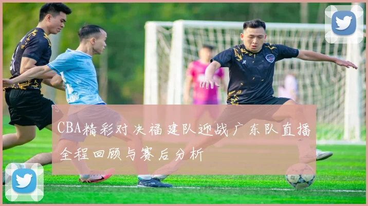 CBA精彩对决福建队迎战广东队直播全程回顾与赛后分析