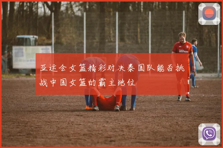 亚运会女篮精彩对决泰国队能否挑战中国女篮的霸主地位